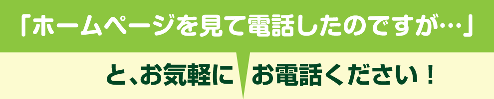 「ホームページを見て電話したのですが・・・」 　　と、お気軽にお電話ください！